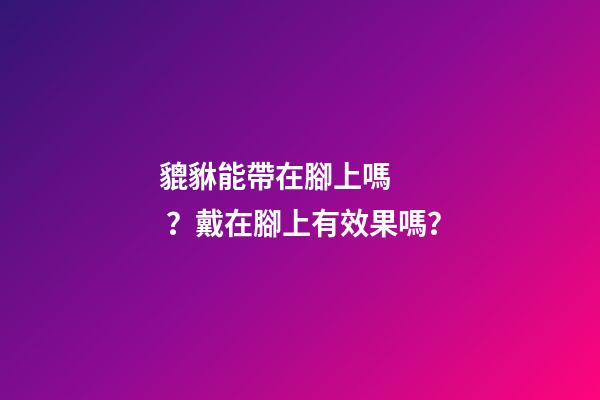 貔貅能帶在腳上嗎？戴在腳上有效果嗎？